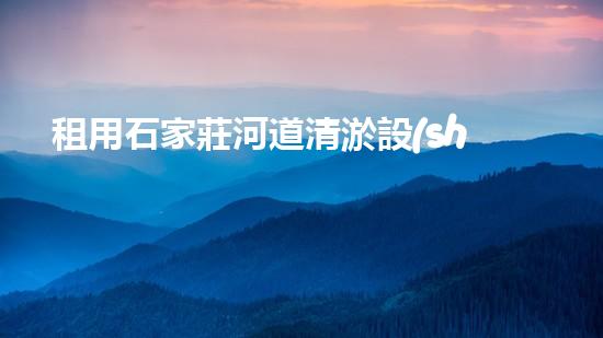租用石家莊河道清淤設(shè)備，輕松解決河道難題！